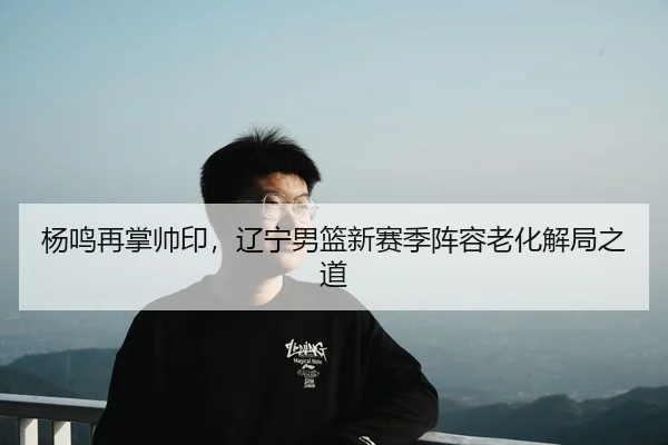 杨鸣再掌帅印，辽宁男篮新赛季阵容老化解局之道