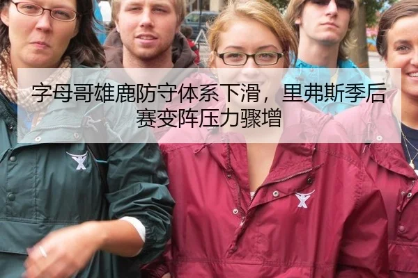 字母哥雄鹿防守体系下滑，里弗斯季后赛变阵压力骤增