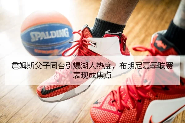 詹姆斯父子同台引爆湖人热度，布朗尼夏季联赛表现成焦点