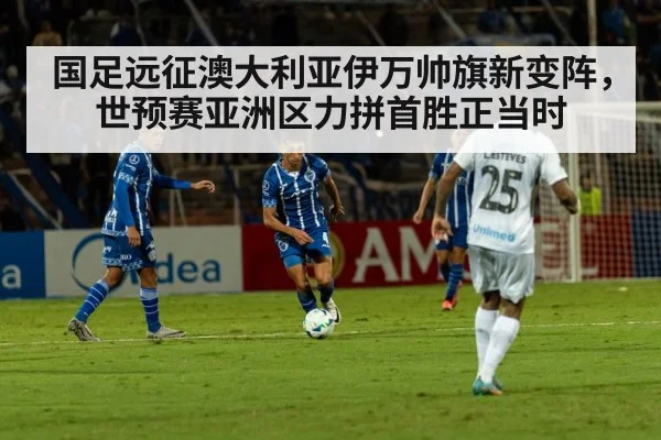 国足远征澳大利亚伊万帅旗新变阵,世预赛亚洲区力拼首胜正当时