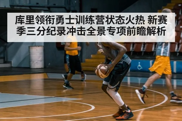 库里领衔勇士训练营状态火热 新赛季三分纪录冲击全景专项前瞻解析